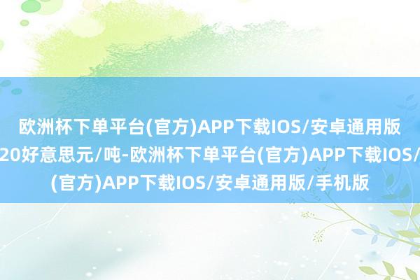 欧洲杯下单平台(官方)APP下载IOS/安卓通用版/手机版较前期下调20好意思元/吨-欧洲杯下单平台(官方)APP下载IOS/安卓通用版/手机版