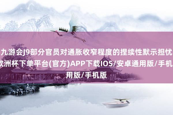 九游会J9部分官员对通胀收窄程度的捏续性默示担忧-欧洲杯下单平台(官方)APP下载IOS/安卓通用版/手机版