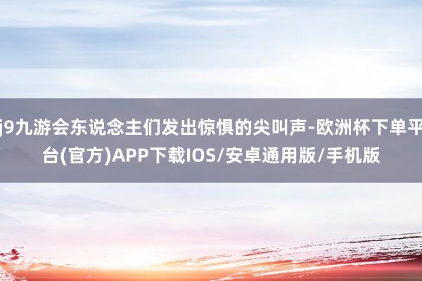 j9九游会东说念主们发出惊惧的尖叫声-欧洲杯下单平台(官方)APP下载IOS/安卓通用版/手机版