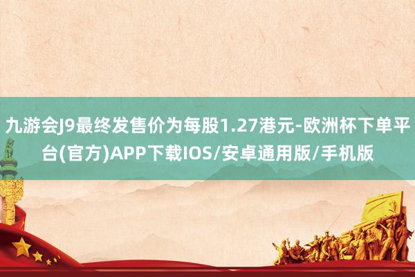 九游会J9最终发售价为每股1.27港元-欧洲杯下单平台(官方)APP下载IOS/安卓通用版/手机版