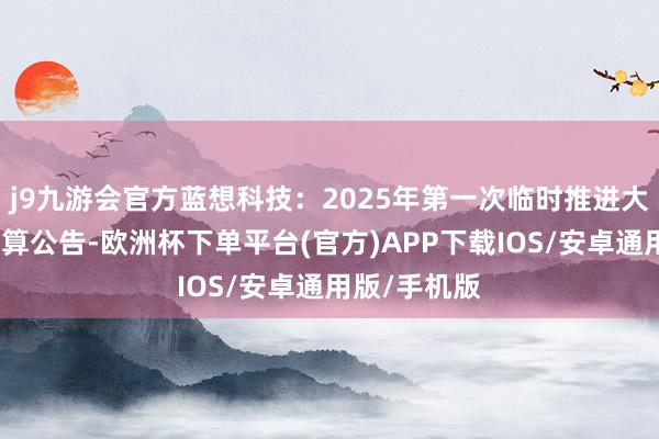 j9九游会官方蓝想科技：2025年第一次临时推进大会有盘算推算公告-欧洲杯下单平台(官方)APP下载IOS/安卓通用版/手机版