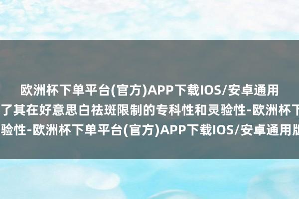 欧洲杯下单平台(官方)APP下载IOS/安卓通用版/手机版这进一步讲解了其在好意思白祛斑限制的专科性和灵验性-欧洲杯下单平台(官方)APP下载IOS/安卓通用版/手机版