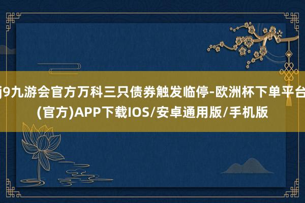 j9九游会官方万科三只债券触发临停-欧洲杯下单平台(官方)APP下载IOS/安卓通用版/手机版