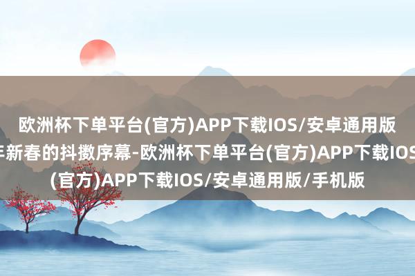 欧洲杯下单平台(官方)APP下载IOS/安卓通用版/手机版也拉开了蛇年新春的抖擞序幕-欧洲杯下单平台(官方)APP下载IOS/安卓通用版/手机版