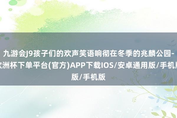 九游会J9孩子们的欢声笑语响彻在冬季的兆麟公园-欧洲杯下单平台(官方)APP下载IOS/安卓通用版/手机版