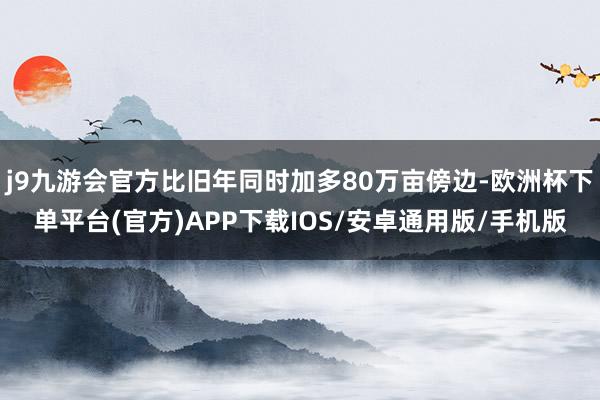 j9九游会官方比旧年同时加多80万亩傍边-欧洲杯下单平台(官方)APP下载IOS/安卓通用版/手机版