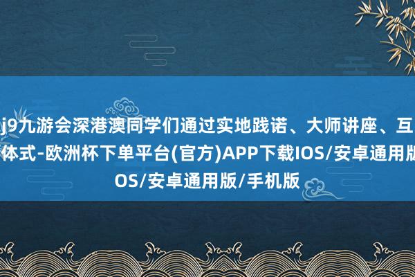 j9九游会深港澳同学们通过实地践诺、大师讲座、互动筹划等体式-欧洲杯下单平台(官方)APP下载IOS/安卓通用版/手机版