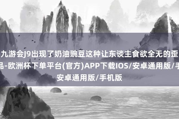 九游会J9出现了奶油豌豆这种让东谈主食欲全无的歪邪菜品-欧洲杯下单平台(官方)APP下载IOS/安卓通用版/手机版
