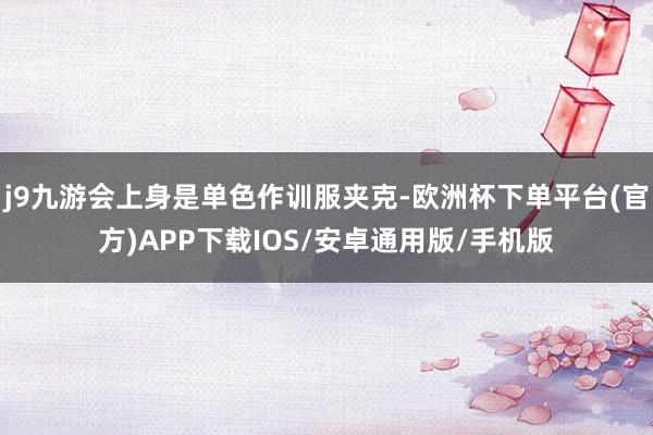 j9九游会上身是单色作训服夹克-欧洲杯下单平台(官方)APP下载IOS/安卓通用版/手机版