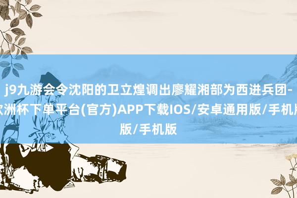 j9九游会令沈阳的卫立煌调出廖耀湘部为西进兵团-欧洲杯下单平台(官方)APP下载IOS/安卓通用版/手机版