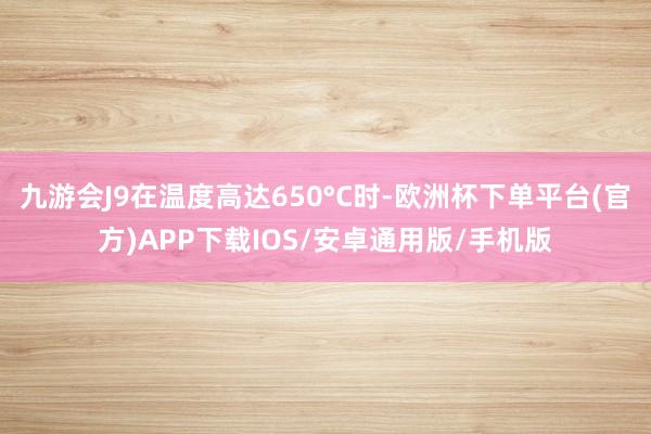 九游会J9在温度高达650°C时-欧洲杯下单平台(官方)APP下载IOS/安卓通用版/手机版