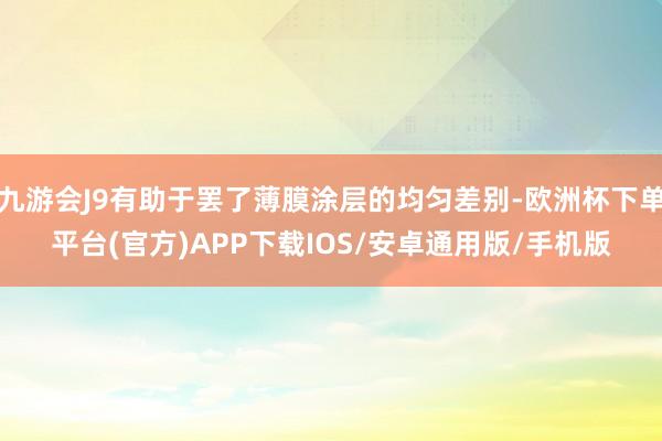 九游会J9有助于罢了薄膜涂层的均匀差别-欧洲杯下单平台(官方)APP下载IOS/安卓通用版/手机版