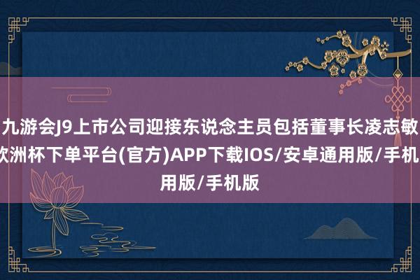 九游会J9上市公司迎接东说念主员包括董事长凌志敏-欧洲杯下单平台(官方)APP下载IOS/安卓通用版/手机版