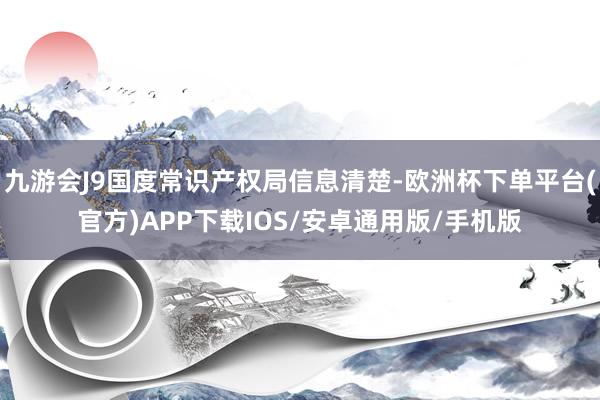 九游会J9国度常识产权局信息清楚-欧洲杯下单平台(官方)APP下载IOS/安卓通用版/手机版
