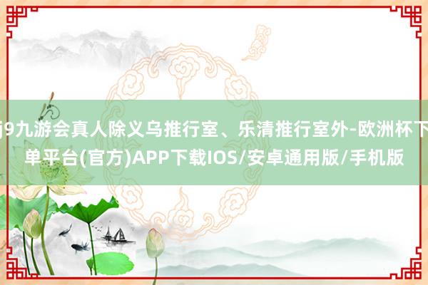 j9九游会真人除义乌推行室、乐清推行室外-欧洲杯下单平台(官方)APP下载IOS/安卓通用版/手机版