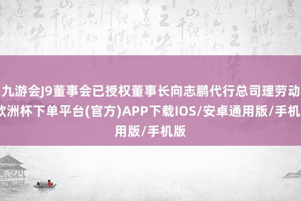 九游会J9董事会已授权董事长向志鹏代行总司理劳动-欧洲杯下单平台(官方)APP下载IOS/安卓通用版/手机版