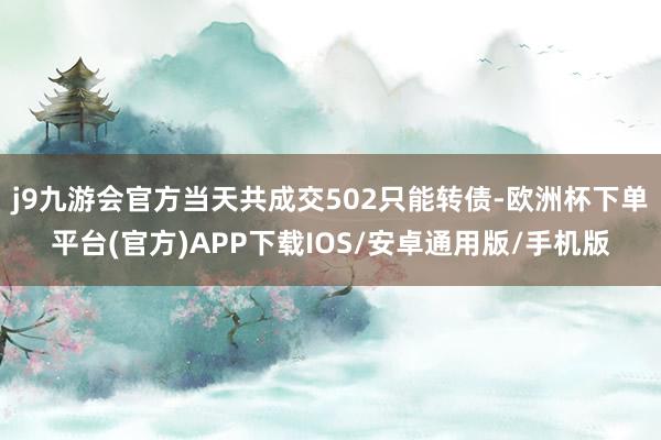 j9九游会官方当天共成交502只能转债-欧洲杯下单平台(官方)APP下载IOS/安卓通用版/手机版