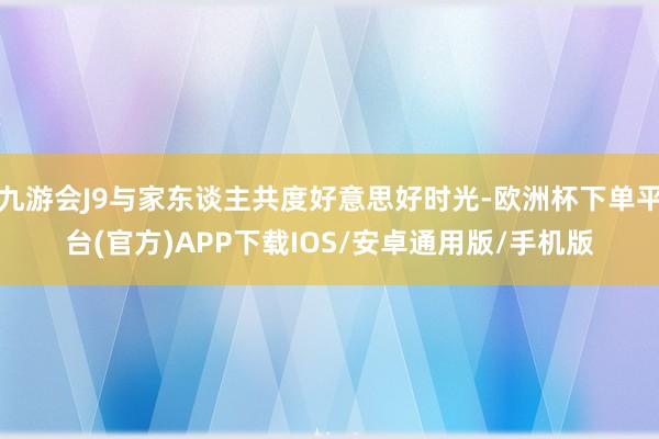 九游会J9与家东谈主共度好意思好时光-欧洲杯下单平台(官方)APP下载IOS/安卓通用版/手机版