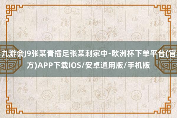 九游会J9张某青插足张某刺家中-欧洲杯下单平台(官方)APP下载IOS/安卓通用版/手机版