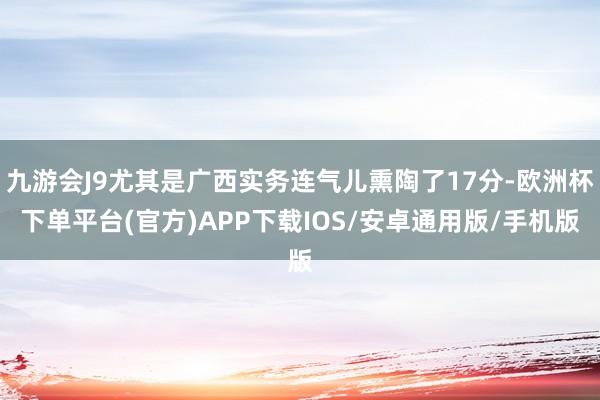 九游会J9尤其是广西实务连气儿熏陶了17分-欧洲杯下单平台(官方)APP下载IOS/安卓通用版/手机版