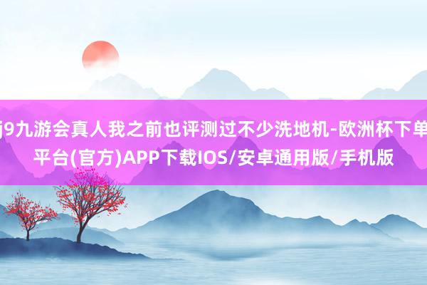 j9九游会真人我之前也评测过不少洗地机-欧洲杯下单平台(官方)APP下载IOS/安卓通用版/手机版
