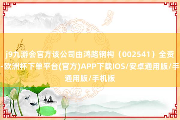j9九游会官方该公司由鸿路钢构（002541）全资抓股-欧洲杯下单平台(官方)APP下载IOS/安卓通用版/手机版