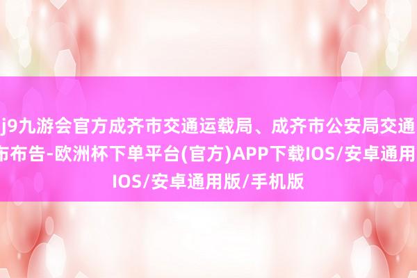 j9九游会官方成齐市交通运载局、成齐市公安局交通处理局发布布告-欧洲杯下单平台(官方)APP下载IOS/安卓通用版/手机版