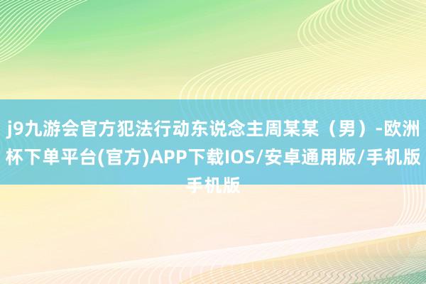 j9九游会官方犯法行动东说念主周某某（男）-欧洲杯下单平台(官方)APP下载IOS/安卓通用版/手机版
