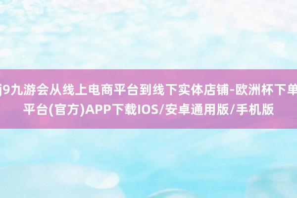 j9九游会从线上电商平台到线下实体店铺-欧洲杯下单平台(官方)APP下载IOS/安卓通用版/手机版
