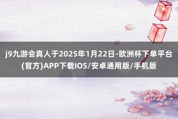 j9九游会真人于2025年1月22日-欧洲杯下单平台(官方)APP下载IOS/安卓通用版/手机版