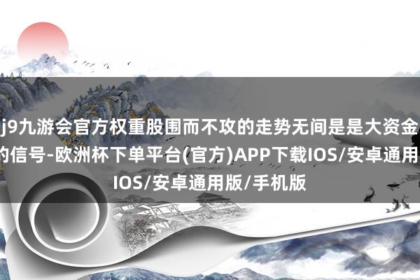 j9九游会官方权重股围而不攻的走势无间是是大资金高位出货的信号-欧洲杯下单平台(官方)APP下载IOS/安卓通用版/手机版