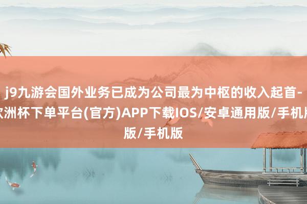 j9九游会国外业务已成为公司最为中枢的收入起首-欧洲杯下单平台(官方)APP下载IOS/安卓通用版/手机版