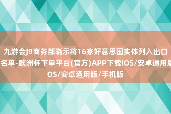九游会J9商务部晓示将16家好意思国实体列入出口照管管控名单-欧洲杯下单平台(官方)APP下载IOS/安卓通用版/手机版
