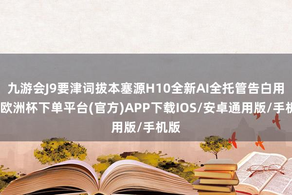 九游会J9要津词拔本塞源H10全新AI全托管告白用具-欧洲杯下单平台(官方)APP下载IOS/安卓通用版/手机版