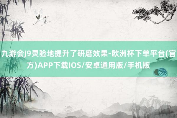 九游会J9灵验地提升了研磨效果-欧洲杯下单平台(官方)APP下载IOS/安卓通用版/手机版
