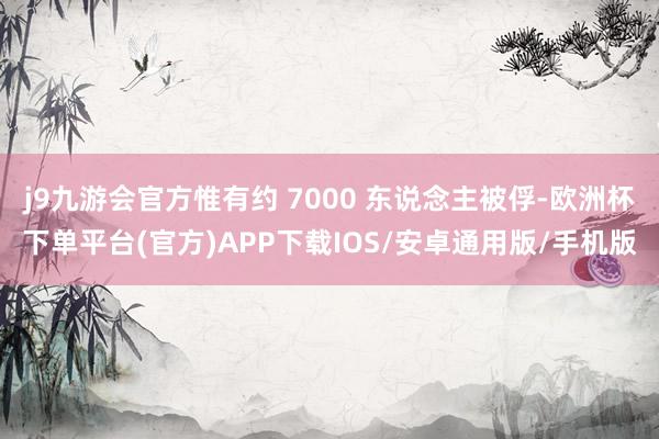 j9九游会官方惟有约 7000 东说念主被俘-欧洲杯下单平台(官方)APP下载IOS/安卓通用版/手机版