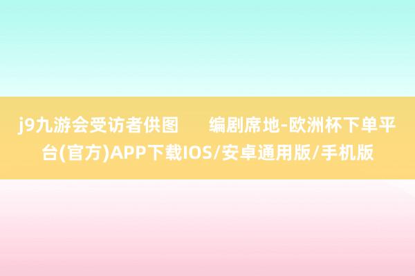 j9九游会受访者供图      编剧席地-欧洲杯下单平台(官方)APP下载IOS/安卓通用版/手机版