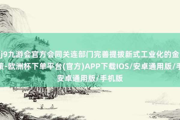 j9九游会官方会同关连部门完善提拔新式工业化的金融计策-欧洲杯下单平台(官方)APP下载IOS/安卓通用版/手机版
