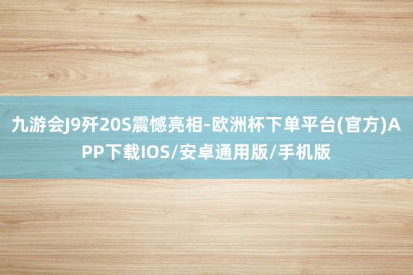 九游会J9歼20S震憾亮相-欧洲杯下单平台(官方)APP下载IOS/安卓通用版/手机版