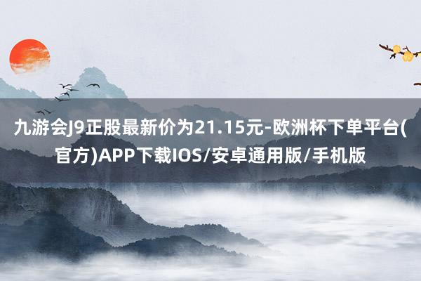 九游会J9正股最新价为21.15元-欧洲杯下单平台(官方)APP下载IOS/安卓通用版/手机版