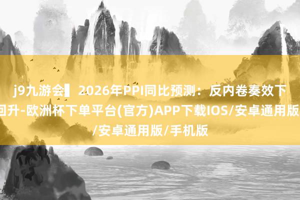 j9九游会▍2026年PPI同比预测：反内卷奏效下的稳步回升-欧洲杯下单平台(官方)APP下载IOS/安卓通用版/手机版