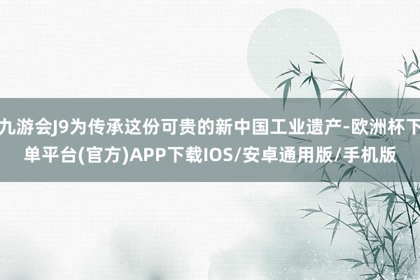 九游会J9为传承这份可贵的新中国工业遗产-欧洲杯下单平台(官方)APP下载IOS/安卓通用版/手机版