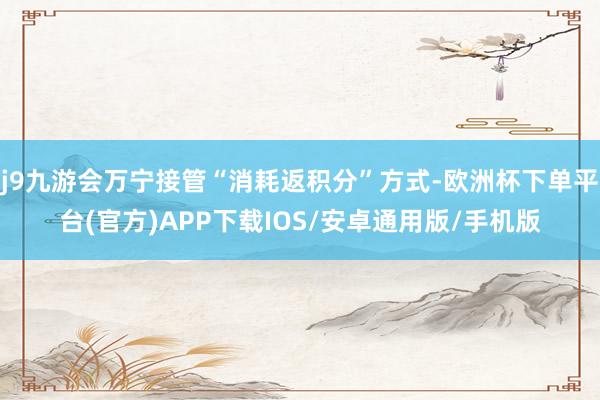 j9九游会万宁接管“消耗返积分”方式-欧洲杯下单平台(官方)APP下载IOS/安卓通用版/手机版