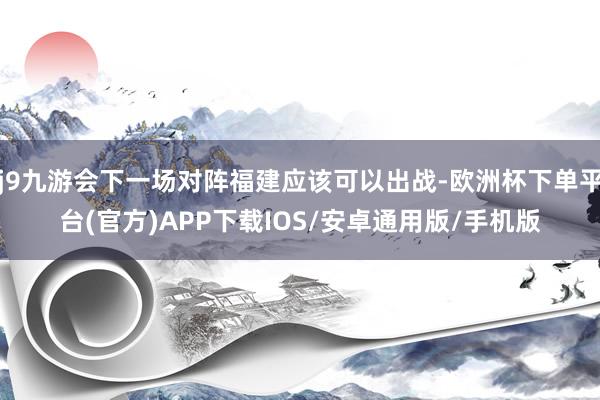 j9九游会下一场对阵福建应该可以出战-欧洲杯下单平台(官方)APP下载IOS/安卓通用版/手机版