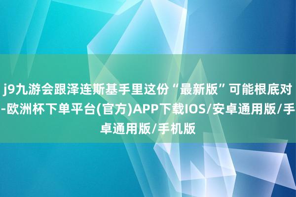 j9九游会跟泽连斯基手里这份“最新版”可能根底对不上-欧洲杯下单平台(官方)APP下载IOS/安卓通用版/手机版